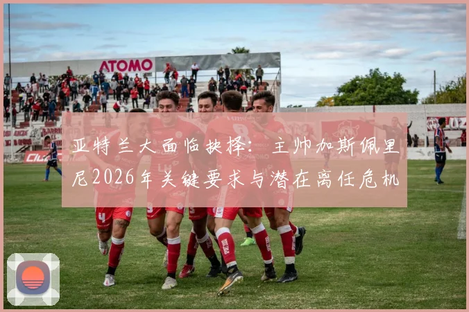 亚特兰大面临抉择:主帅加斯佩里尼2026年关键要求与潜在离任危机全解析