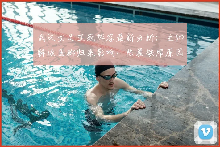 武汉女足亚冠阵容最新分析：主帅解读国脚归来影响，陈晨缺席原因及2026赛季备战策略