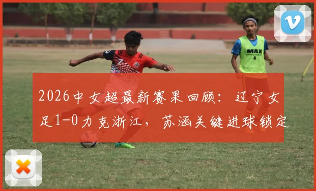 2026中女超最新赛果回顾：辽宁女足1-0力克浙江，苏涵关键进球锁定胜局