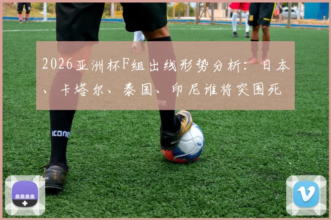 2026亚洲杯F组出线形势分析：日本、卡塔尔、泰国、印尼谁将突围死亡之组？