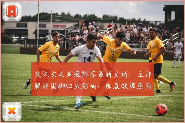 武汉女足亚冠阵容最新分析：主帅解读国脚归来影响，陈晨缺席原因及2026赛季备战策略