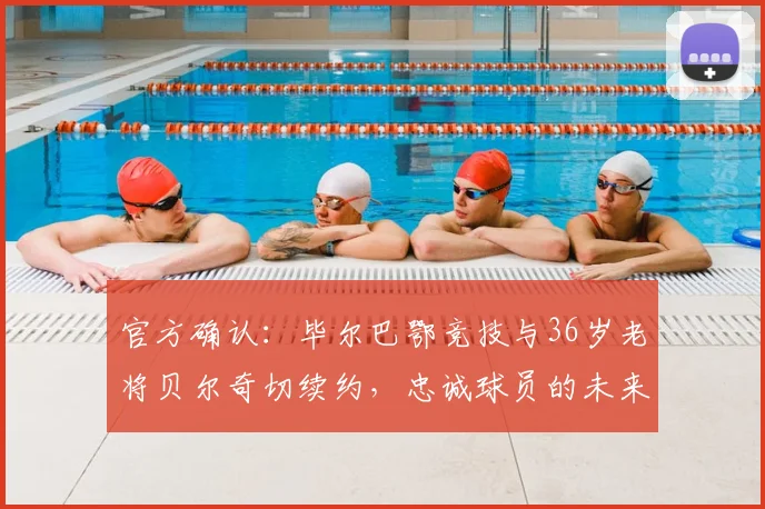 官方确认：毕尔巴鄂竞技与36岁老将贝尔奇切续约，忠诚球员的未来规划及续约细节解析