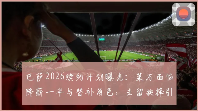 巴萨2026续约计划曝光：莱万面临降薪一半与替补角色，去留抉择引热议