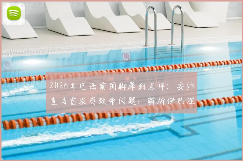 2026年巴西前国脚犀利点评:安帅皇马首发存致命问题,解析伊巴涅斯为何难胜任边后卫角色