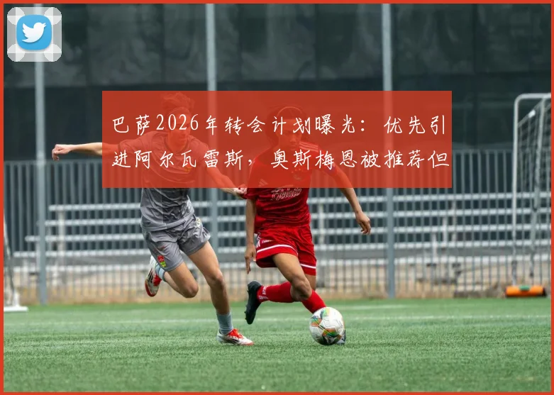 巴萨2026年转会计划曝光：优先引进阿尔瓦雷斯，奥斯梅恩被推荐但非首选，附交易可行性深度分析