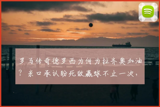 罗马传奇德罗西为何为拉齐奥加油？亲口承认盼死敌赢球不止一次，内幕原因引热议