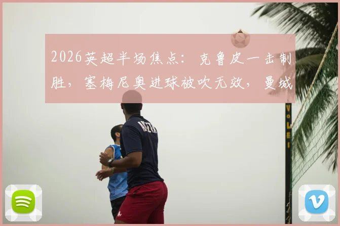 2026英超半场焦点:克鲁皮一击制胜,塞梅尼奥进球被吹无效,曼城主场0-1落后伯恩茅斯战报