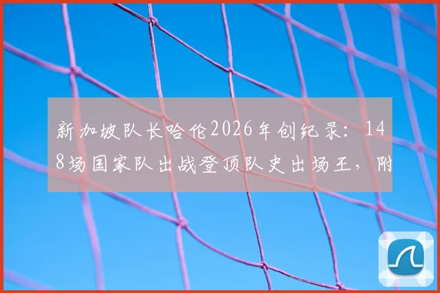新加坡队长哈伦2026年创纪录：148场国家队出战登顶队史出场王，附详细数据与历史排名分析
