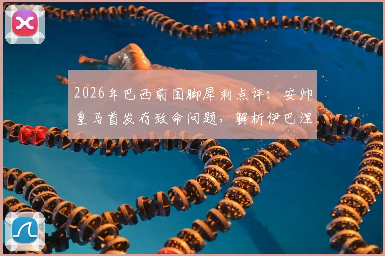 2026年巴西前国脚犀利点评：安帅皇马首发存致命问题，解析伊巴涅斯为何难胜任边后卫角色