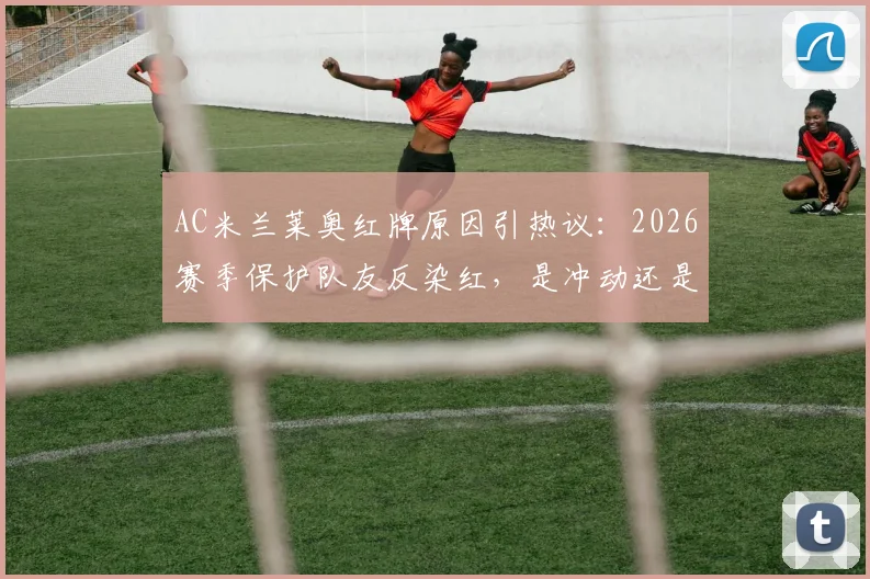 AC米兰莱奥红牌原因引热议:2026赛季保护队友反染红,是冲动还是冤枉?球员赛后社媒详释经过