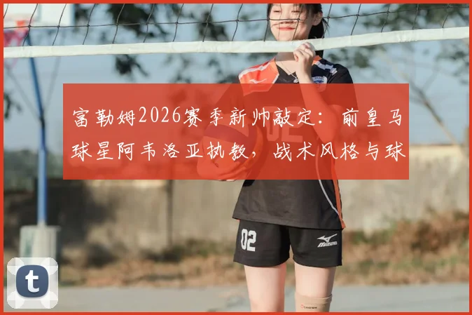 富勒姆2026赛季新帅敲定：前皇马球星阿韦洛亚执教，战术风格与球队阵容调整前瞻