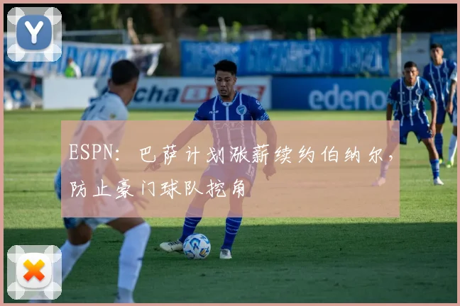 ESPN：巴萨计划涨薪续约伯纳尔，防止豪门球队挖角