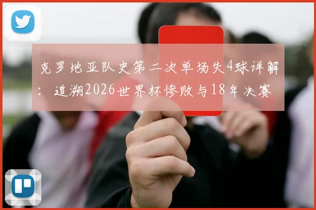 克罗地亚队史第二次单场失4球详解:追溯2026世界杯惨败与18年决赛失利根源