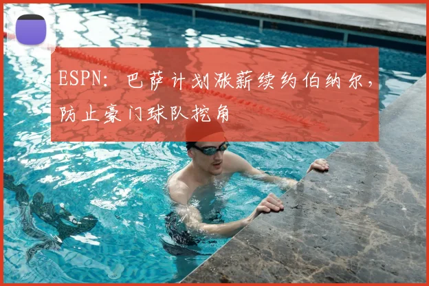ESPN:巴萨计划涨薪续约伯纳尔,防止豪门球队挖角
