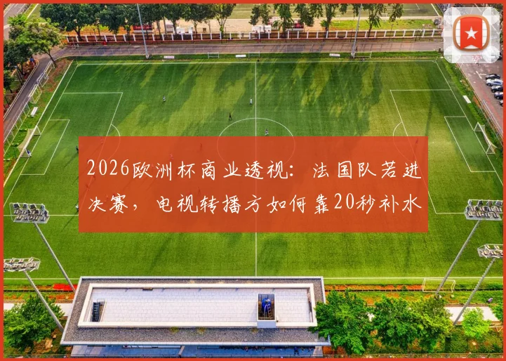 2026欧洲杯商业透视：法国队若进决赛，电视转播方如何靠20秒补水时间狂赚42.5万欧元？
