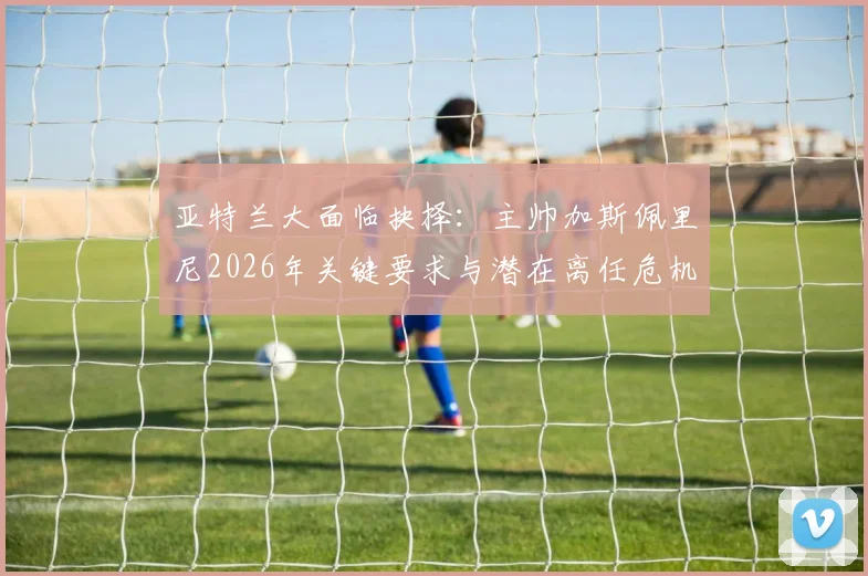 亚特兰大面临抉择：主帅加斯佩里尼2026年关键要求与潜在离任危机全解析