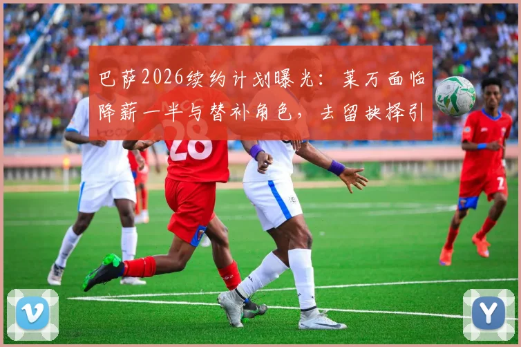 巴萨2026续约计划曝光：莱万面临降薪一半与替补角色，去留抉择引热议