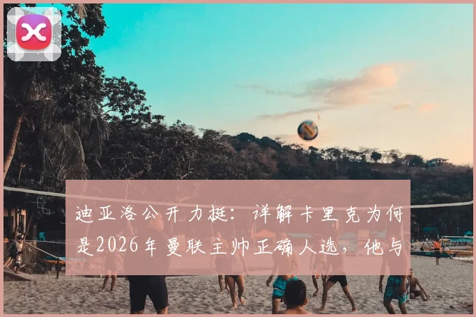 迪亚洛公开力挺：详解卡里克为何是2026年曼联主帅正确人选，他与球员的超强关系成关键
