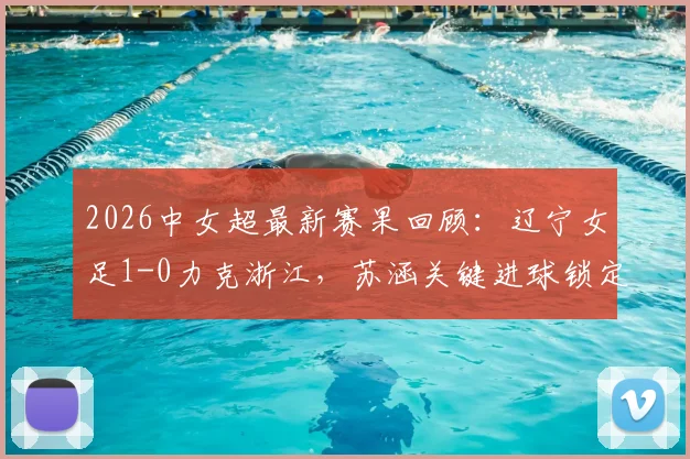 2026中女超最新赛果回顾：辽宁女足1-0力克浙江，苏涵关键进球锁定胜局