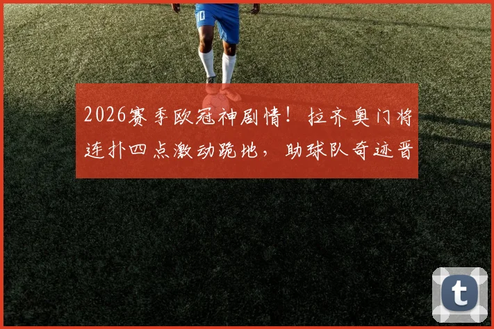 2026赛季欧冠神剧情！拉齐奥门将连扑四点激动跪地，助球队奇迹晋级全过程回顾