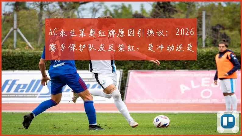AC米兰莱奥红牌原因引热议：2026赛季保护队友反染红，是冲动还是冤枉？球员赛后社媒详释经过